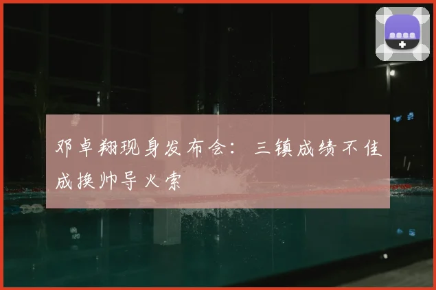 邓卓翔现身发布会:三镇成绩不佳成换帅导火索