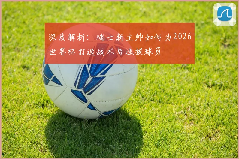 深度解析：瑞士新主帅如何为2026世界杯打造战术与选拔球员