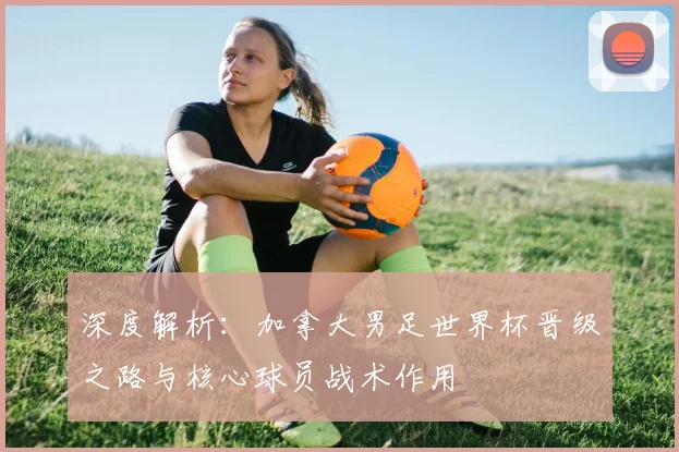 深度解析：加拿大男足世界杯晋级之路与核心球员战术作用