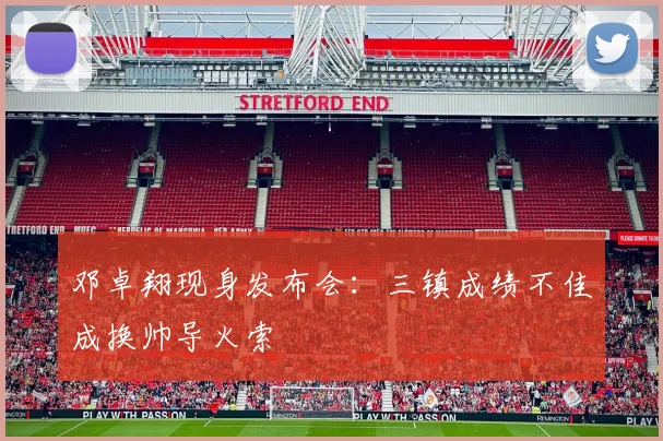 邓卓翔现身发布会：三镇成绩不佳成换帅导火索