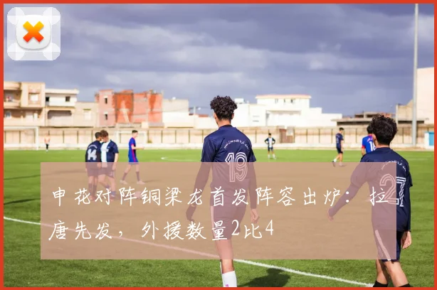 申花对阵铜梁龙首发阵容出炉：拉唐先发，外援数量2比4