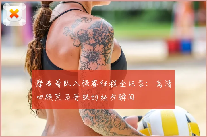 摩洛哥队八强赛征程全记录：高清回顾黑马晋级的经典瞬间