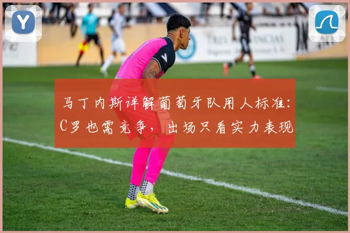 马丁内斯详解葡萄牙队用人标准：C罗也需竞争，出场只看实力表现