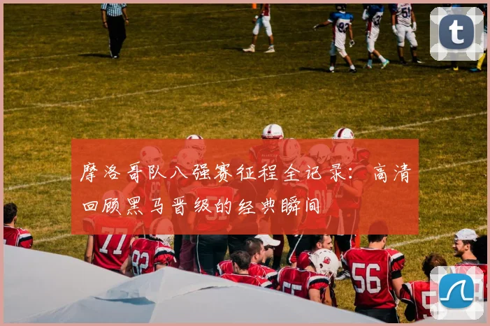 摩洛哥队八强赛征程全记录:高清回顾黑马晋级的经典瞬间