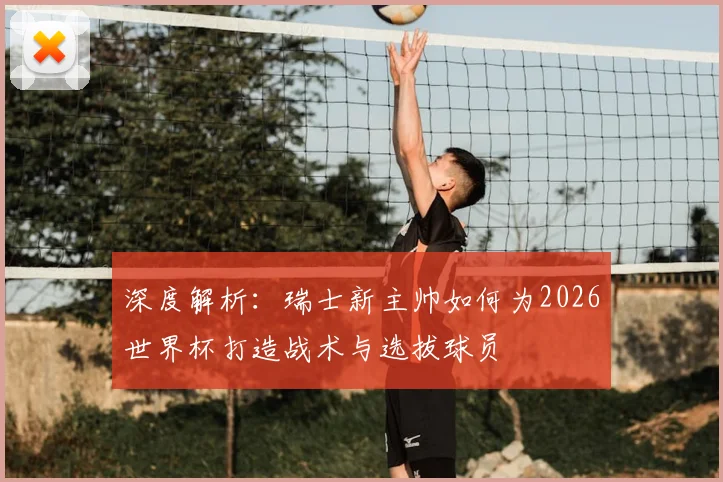 深度解析：瑞士新主帅如何为2026世界杯打造战术与选拔球员